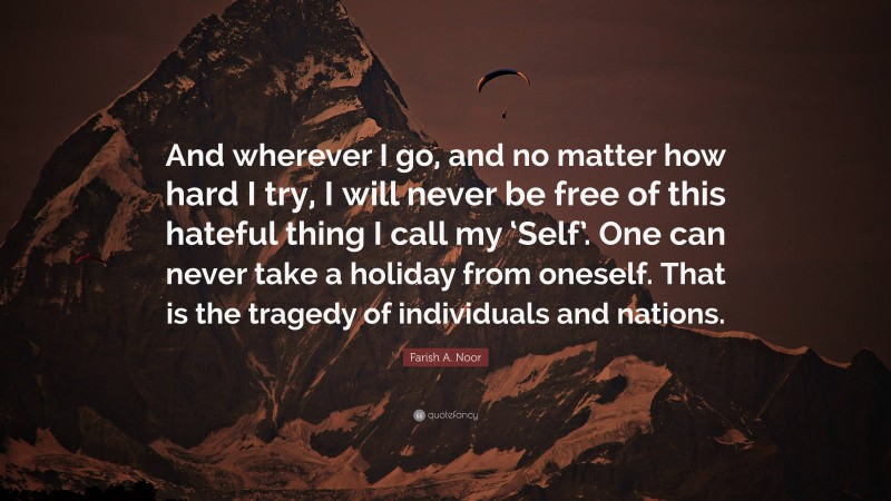Farish A. Noor Quote: “And wherever I go, and no matter how hard I try, I will never be free of this hateful thing I call my ‘Self’. One can never take a holiday from oneself. That is the tragedy of individuals and nations.”