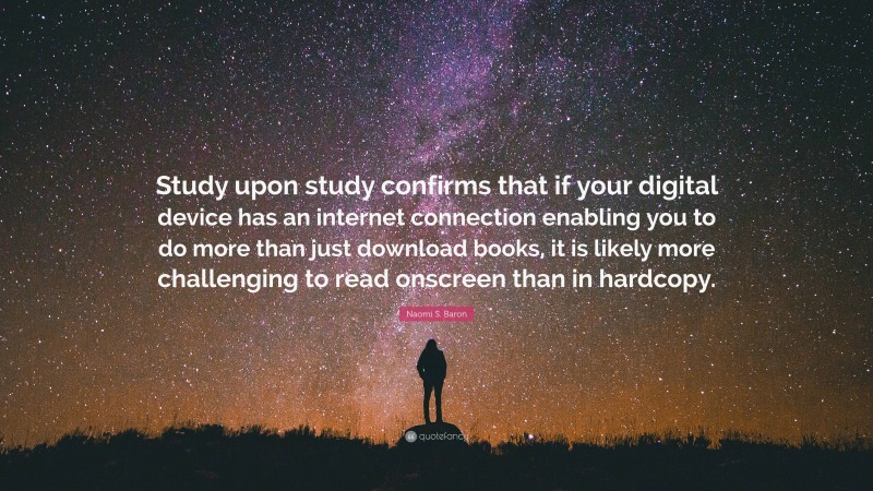 Naomi S. Baron Quote: “Study upon study confirms that if your digital device has an internet connection enabling you to do more than just download books, it is likely more challenging to read onscreen than in hardcopy.”