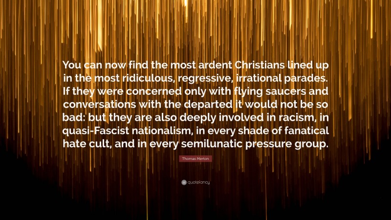 Thomas Merton Quote: “You can now find the most ardent Christians lined up in the most ridiculous, regressive, irrational parades. If they were concerned only with flying saucers and conversations with the departed it would not be so bad: but they are also deeply involved in racism, in quasi-Fascist nationalism, in every shade of fanatical hate cult, and in every semilunatic pressure group.”
