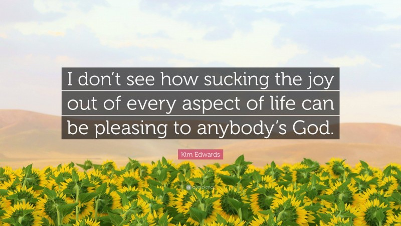 Kim Edwards Quote: “I don’t see how sucking the joy out of every aspect of life can be pleasing to anybody’s God.”