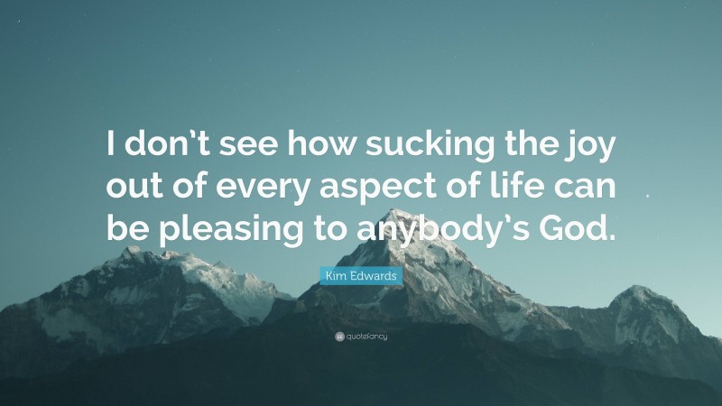 Kim Edwards Quote: “I don’t see how sucking the joy out of every aspect of life can be pleasing to anybody’s God.”