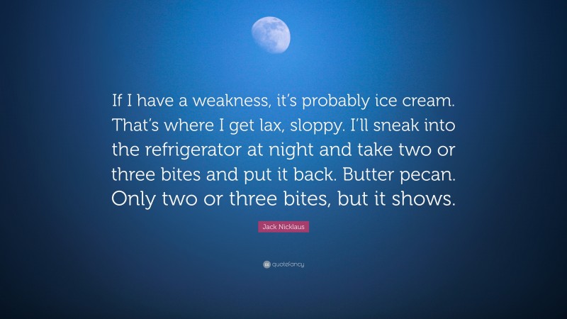 Jack Nicklaus Quote: “If I have a weakness, it’s probably ice cream. That’s where I get lax, sloppy. I’ll sneak into the refrigerator at night and take two or three bites and put it back. Butter pecan. Only two or three bites, but it shows.”