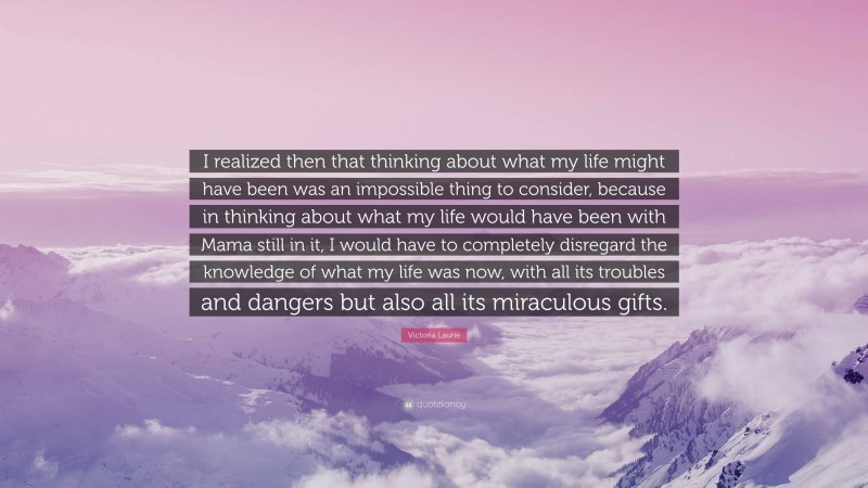 Victoria Laurie Quote: “I realized then that thinking about what my life might have been was an impossible thing to consider, because in thinking about what my life would have been with Mama still in it, I would have to completely disregard the knowledge of what my life was now, with all its troubles and dangers but also all its miraculous gifts.”