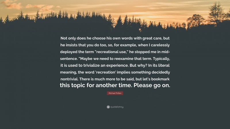 Michael Pollan Quote: “Not only does he choose his own words with great care, but he insists that you do too, so, for example, when I carelessly deployed the term “recreational use,” he stopped me in mid-sentence. “Maybe we need to reexamine that term. Typically, it is used to trivialize an experience. But why? In its literal meaning, the word ‘recreation’ implies something decidedly nontrivial. There is much more to be said, but let’s bookmark this topic for another time. Please go on.”