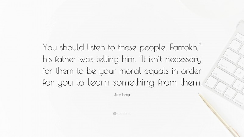 John Irving Quote: “You should listen to these people, Farrokh,” his father was telling him. “It isn’t necessary for them to be your moral equals in order for you to learn something from them.”