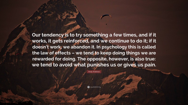 Andy Andrews Quote: “Our tendency is to try something a few times, and if it works, it gets reinforced, and we continue to do it; if it doesn’t work, we abandon it. In psychology this is called the law of effects – we tend to keep doing things we are rewarded for doing. The opposite, however, is also true: we tend to avoid what punishes us or gives us pain.”
