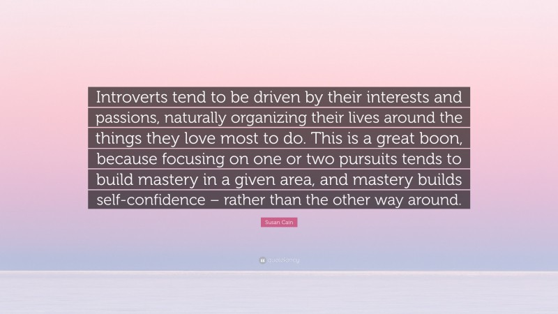 Susan Cain Quote: “Introverts tend to be driven by their interests and passions, naturally organizing their lives around the things they love most to do. This is a great boon, because focusing on one or two pursuits tends to build mastery in a given area, and mastery builds self-confidence – rather than the other way around.”