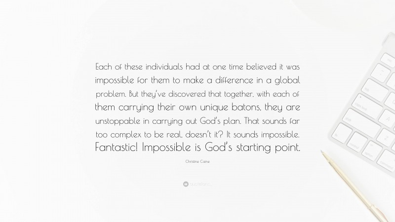 Christine Caine Quote: “Each of these individuals had at one time believed it was impossible for them to make a difference in a global problem. But they’ve discovered that together, with each of them carrying their own unique batons, they are unstoppable in carrying out God’s plan. That sounds far too complex to be real, doesn’t it? It sounds impossible. Fantastic! Impossible is God’s starting point.”