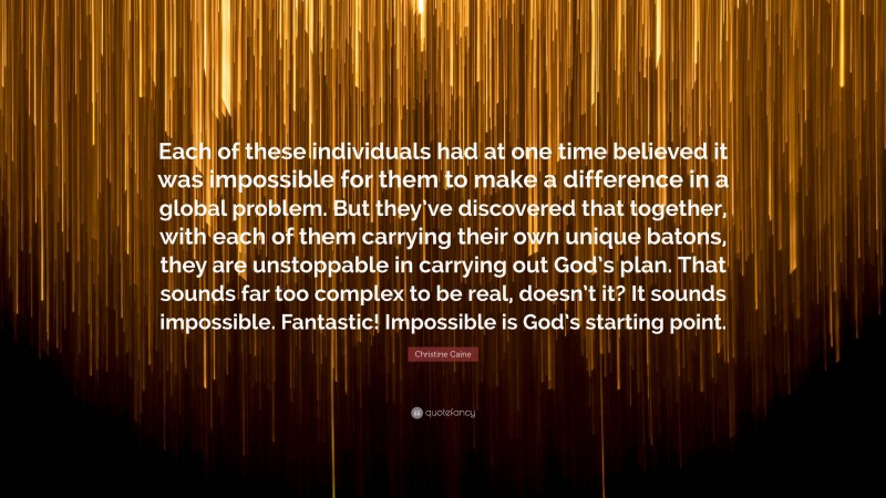 Christine Caine Quote: “Each of these individuals had at one time believed it was impossible for them to make a difference in a global problem. But they’ve discovered that together, with each of them carrying their own unique batons, they are unstoppable in carrying out God’s plan. That sounds far too complex to be real, doesn’t it? It sounds impossible. Fantastic! Impossible is God’s starting point.”