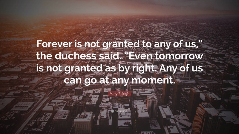 Mary Balogh Quote: “Forever is not granted to any of us,” the duchess said. “Even tomorrow is not granted as by right. Any of us can go at any moment.”