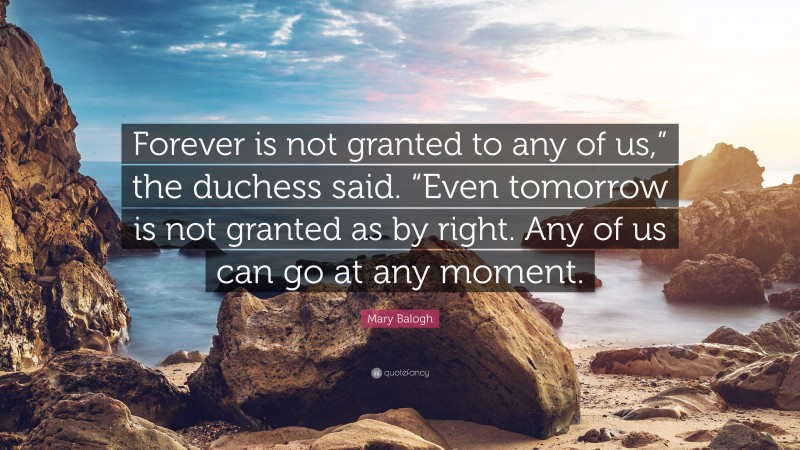 Mary Balogh Quote: “Forever is not granted to any of us,” the duchess said. “Even tomorrow is not granted as by right. Any of us can go at any moment.”