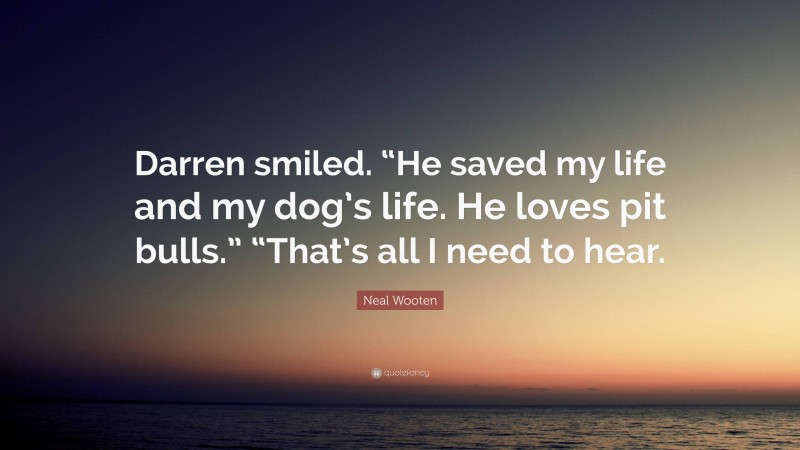 Neal Wooten Quote: “Darren smiled. “He saved my life and my dog’s life. He loves pit bulls.” “That’s all I need to hear.”