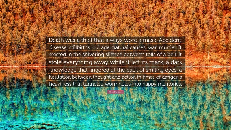 Thea Harrison Quote: “Death was a thief that always wore a mask. Accident, disease, stillbirths, old age, natural causes, war, murder. It existed in the shivering silence between tolls of a bell. It stole everything away while it left its mark, a dark knowledge that lingered at the back of smiling eyes, a hesitation between thought and action in times of danger, a heaviness that tunneled wormholes into happy memories.”