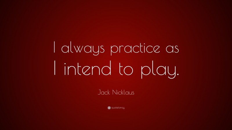 Jack Nicklaus Quote: “I always practice as I intend to play.”
