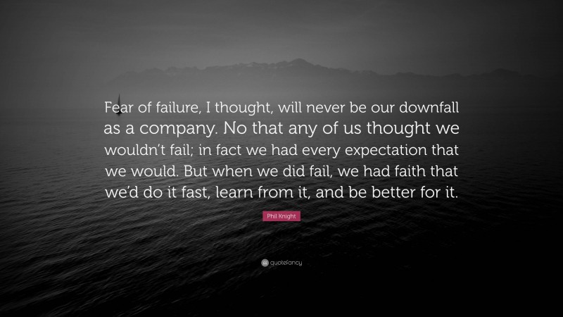 Phil Knight Quote: “Fear of failure, I thought, will never be our downfall as a company. No that any of us thought we wouldn’t fail; in fact we had every expectation that we would. But when we did fail, we had faith that we’d do it fast, learn from it, and be better for it.”