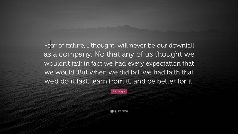 Phil Knight Quote: “Fear of failure, I thought, will never be our downfall as a company. No that any of us thought we wouldn’t fail; in fact we had every expectation that we would. But when we did fail, we had faith that we’d do it fast, learn from it, and be better for it.”