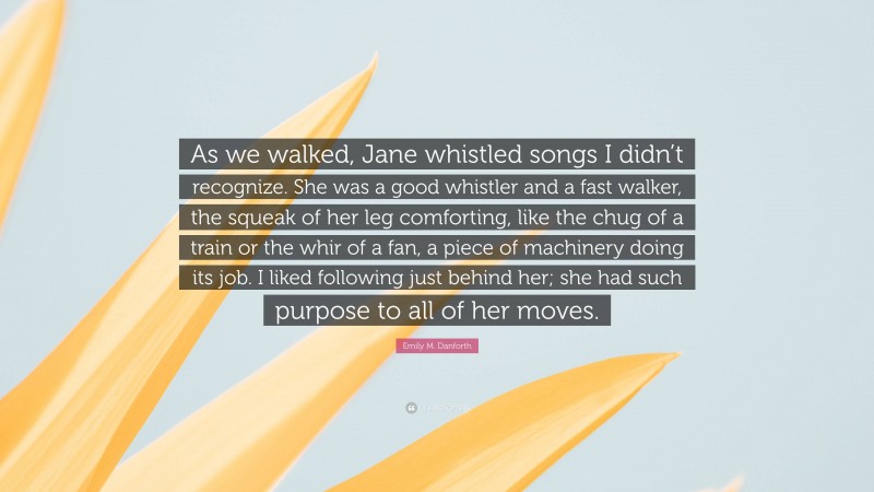 Emily M. Danforth Quote: “As we walked, Jane whistled songs I didn’t recognize. She was a good whistler and a fast walker, the squeak of her leg comforting, like the chug of a train or the whir of a fan, a piece of machinery doing its job. I liked following just behind her; she had such purpose to all of her moves.”