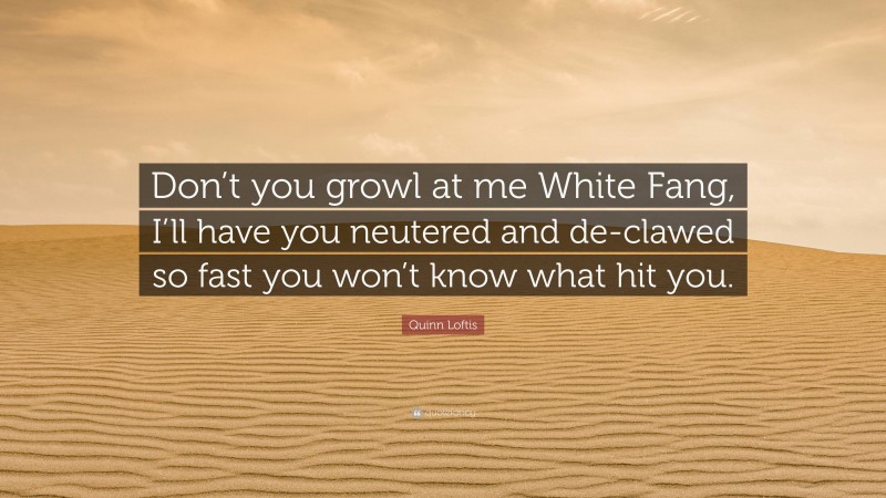 Quinn Loftis Quote: “Don’t you growl at me White Fang, I’ll have you neutered and de-clawed so fast you won’t know what hit you.”