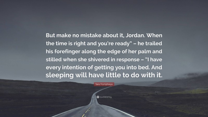 Sara Humphreys Quote: “But make no mistake about it, Jordan. When the time is right and you’re ready” – he trailed his forefinger along the edge of her palm and stilled when she shivered in response – “I have every intention of getting you into bed. And sleeping will have little to do with it.”