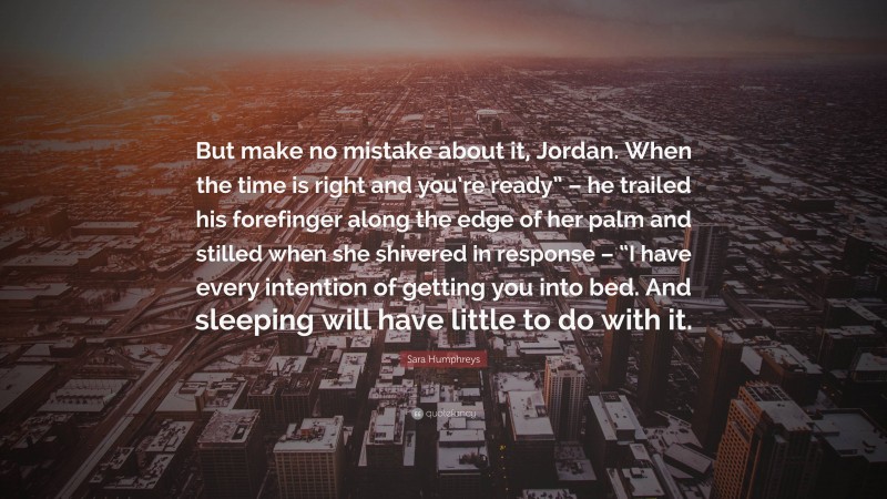 Sara Humphreys Quote: “But make no mistake about it, Jordan. When the time is right and you’re ready” – he trailed his forefinger along the edge of her palm and stilled when she shivered in response – “I have every intention of getting you into bed. And sleeping will have little to do with it.”