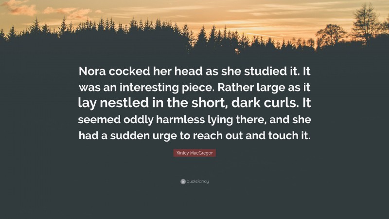 Kinley MacGregor Quote: “Nora cocked her head as she studied it. It was an interesting piece. Rather large as it lay nestled in the short, dark curls. It seemed oddly harmless lying there, and she had a sudden urge to reach out and touch it.”