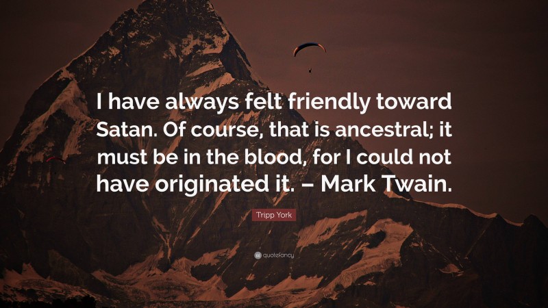 Tripp York Quote: “I have always felt friendly toward Satan. Of course, that is ancestral; it must be in the blood, for I could not have originated it. – Mark Twain.”