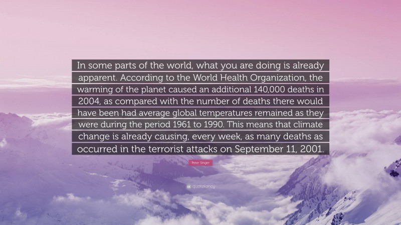 Peter Singer Quote: “In some parts of the world, what you are doing is already apparent. According to the World Health Organization, the warming of the planet caused an additional 140,000 deaths in 2004, as compared with the number of deaths there would have been had average global temperatures remained as they were during the period 1961 to 1990. This means that climate change is already causing, every week, as many deaths as occurred in the terrorist attacks on September 11, 2001.”