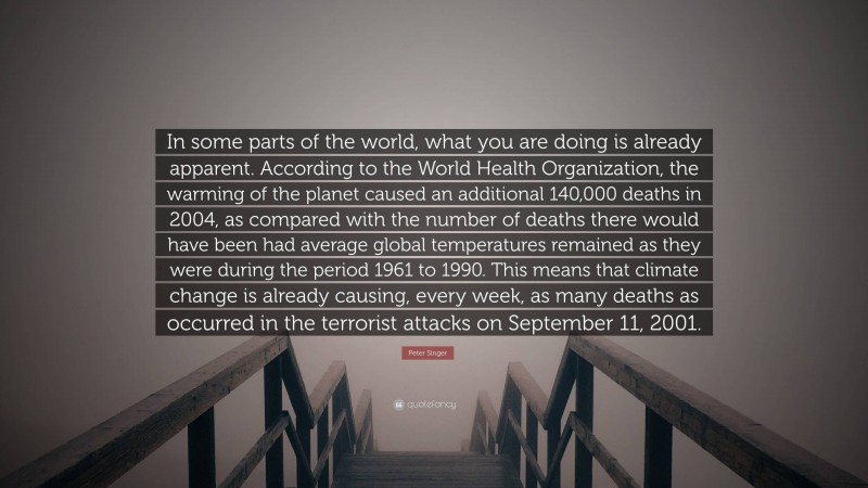 Peter Singer Quote: “In some parts of the world, what you are doing is already apparent. According to the World Health Organization, the warming of the planet caused an additional 140,000 deaths in 2004, as compared with the number of deaths there would have been had average global temperatures remained as they were during the period 1961 to 1990. This means that climate change is already causing, every week, as many deaths as occurred in the terrorist attacks on September 11, 2001.”