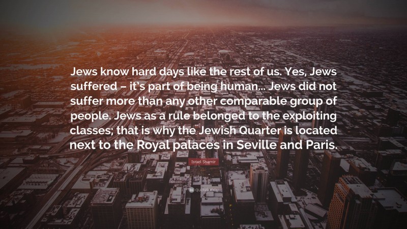 Israel Shamir Quote: “Jews know hard days like the rest of us. Yes, Jews suffered – it’s part of being human... Jews did not suffer more than any other comparable group of people. Jews as a rule belonged to the exploiting classes; that is why the Jewish Quarter is located next to the Royal palaces in Seville and Paris.”