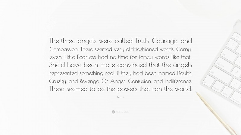 Tim Lott Quote: “The three angels were called Truth, Courage, and Compassion. These seemed very old-fashioned words. Corny, even. Little Fearless had no time for fancy words like that. She’d have been more convinced that the angels represented something real if they had been named Doubt, Cruelty, and Revenge. Or Anger, Confusion, and Indifference. These seemed to be the powers that ran the world.”