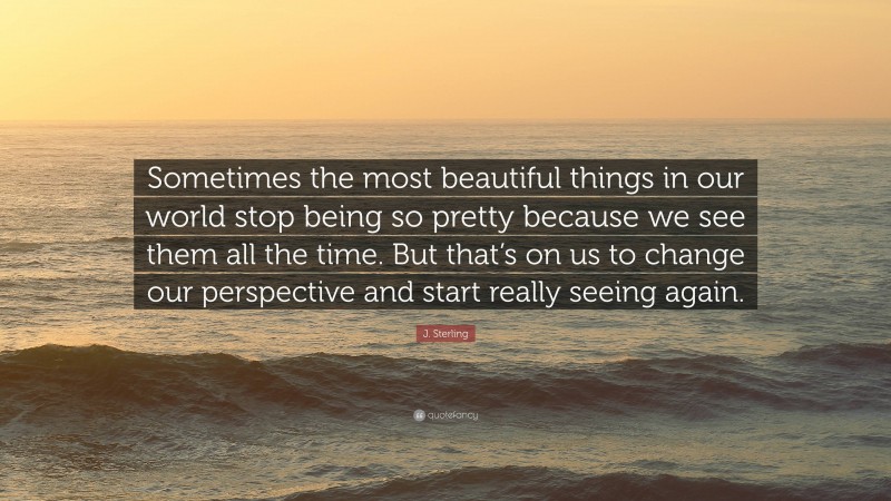 J. Sterling Quote: “Sometimes the most beautiful things in our world stop being so pretty because we see them all the time. But that’s on us to change our perspective and start really seeing again.”