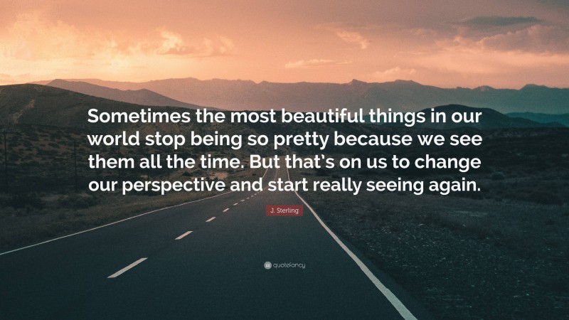 J. Sterling Quote: “Sometimes the most beautiful things in our world stop being so pretty because we see them all the time. But that’s on us to change our perspective and start really seeing again.”