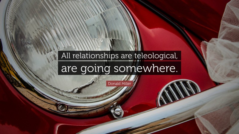 Donald Miller Quote: “All relationships are teleological, are going somewhere.”