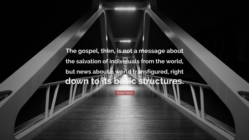 Walter Wink Quote: “The gospel, then, is not a message about the salvation of individuals from the world, but news about a world transfigured, right down to its basic structures.”