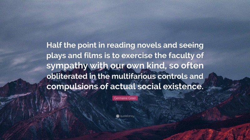 Germaine Greer Quote: “Half the point in reading novels and seeing plays and films is to exercise the faculty of sympathy with our own kind, so often obliterated in the multifarious controls and compulsions of actual social existence.”