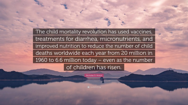 Nicholas D. Kristof Quote: “The child mortality revolution has used vaccines, treatments for diarrhea, micronutrients, and improved nutrition to reduce the number of child deaths worldwide each year from 20 million in 1960 to 6.6 million today – even as the number of children has risen.”