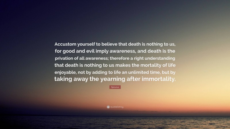 Epicurus Quote: “Accustom yourself to believe that death is nothing to us, for good and evil imply awareness, and death is the privation of all awareness; therefore a right understanding that death is nothing to us makes the mortality of life enjoyable, not by adding to life an unlimited time, but by taking away the yearning after immortality.”