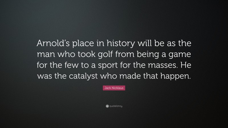 Jack Nicklaus Quote: “Arnold’s place in history will be as the man who took golf from being a game for the few to a sport for the masses. He was the catalyst who made that happen.”