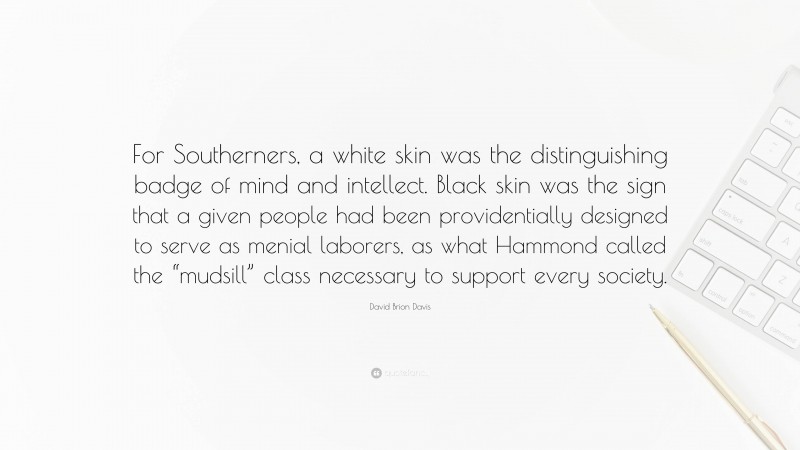 David Brion Davis Quote: “For Southerners, a white skin was the distinguishing badge of mind and intellect. Black skin was the sign that a given people had been providentially designed to serve as menial laborers, as what Hammond called the “mudsill” class necessary to support every society.”