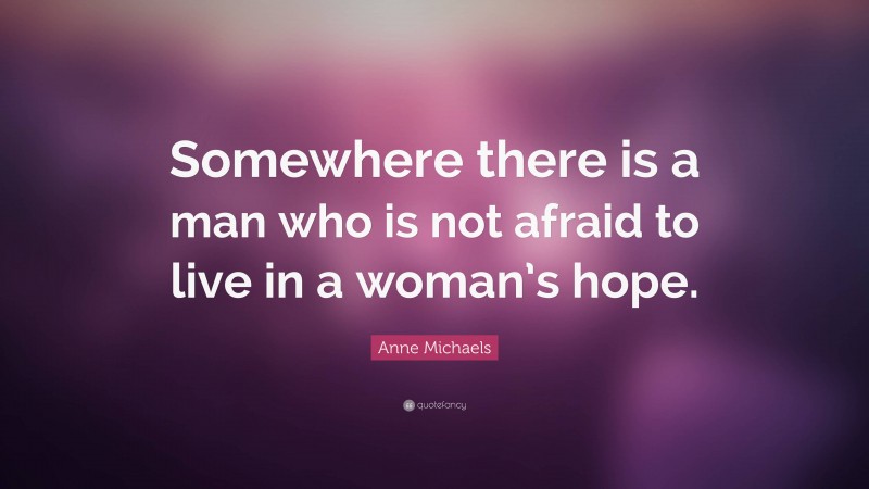 Anne Michaels Quote: “Somewhere there is a man who is not afraid to live in a woman’s hope.”