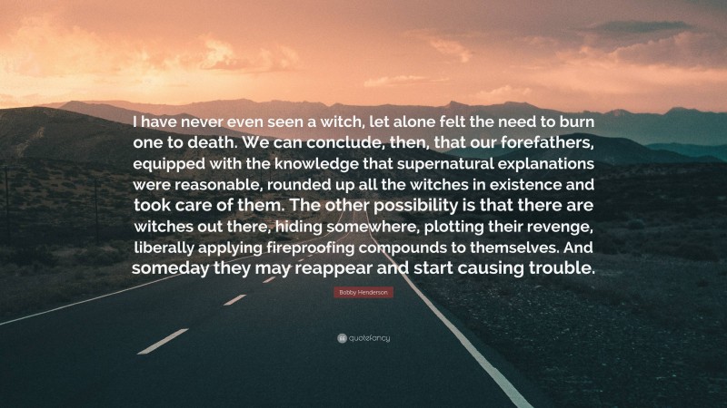 Bobby Henderson Quote: “I have never even seen a witch, let alone felt the need to burn one to death. We can conclude, then, that our forefathers, equipped with the knowledge that supernatural explanations were reasonable, rounded up all the witches in existence and took care of them. The other possibility is that there are witches out there, hiding somewhere, plotting their revenge, liberally applying fireproofing compounds to themselves. And someday they may reappear and start causing trouble.”