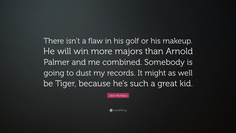 Jack Nicklaus Quote: “There isn’t a flaw in his golf or his makeup. He will win more majors than Arnold Palmer and me combined. Somebody is going to dust my records. It might as well be Tiger, because he’s such a great kid.”