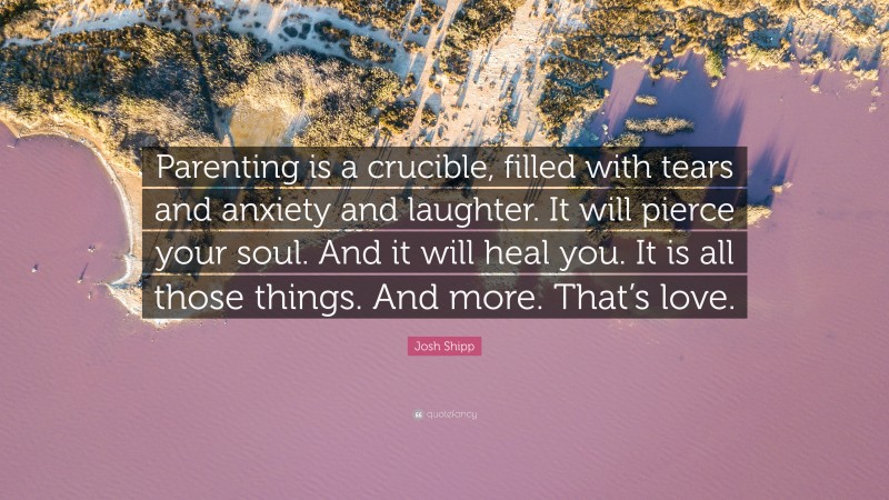 Josh Shipp Quote: “Parenting is a crucible, filled with tears and anxiety and laughter. It will pierce your soul. And it will heal you. It is all those things. And more. That’s love.”