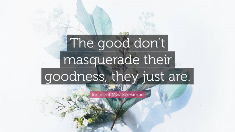 Innocent Mwatsikesimbe Quote: “The good don’t masquerade their goodness, they just are.”