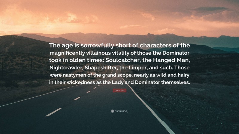 Glen Cook Quote: “The age is sorrowfully short of characters of the magnificently villainous vitality of those the Dominator took in olden times: Soulcatcher, the Hanged Man, Nightcrawler, Shapeshifter, the Limper, and such. Those were nastymen of the grand scope, nearly as wild and hairy in their wickedness as the Lady and Dominator themselves.”