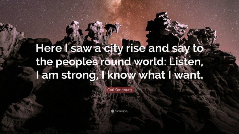 Carl Sandburg Quote: “Here I saw a city rise and say to the peoples round world: Listen, I am strong, I know what I want.”