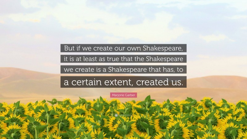 Marjorie Garber Quote: “But if we create our own Shakespeare, it is at least as true that the Shakespeare we create is a Shakespeare that has, to a certain extent, created us.”