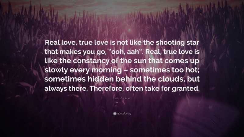 Lucille Anderson Quote: “Real love, true love is not like the shooting star that makes you go, “ooh, aah”. Real, true love is like the constancy of the sun that comes up slowly every morning – sometimes too hot; sometimes hidden behind the clouds, but always there. Therefore, often take for granted.”