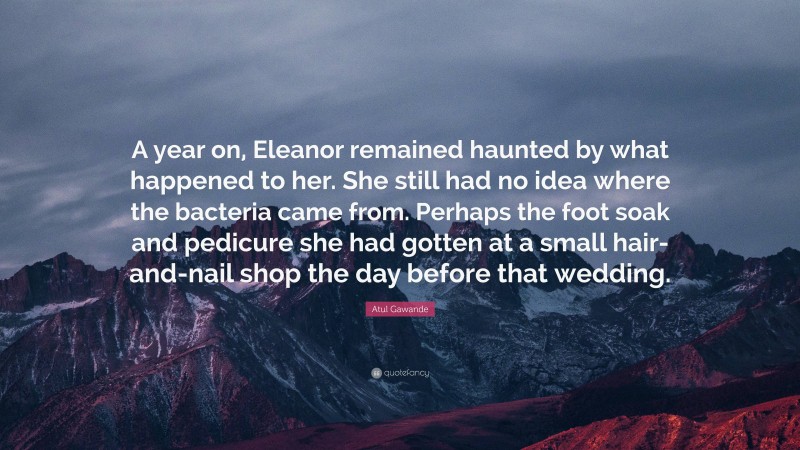 Atul Gawande Quote: “A year on, Eleanor remained haunted by what happened to her. She still had no idea where the bacteria came from. Perhaps the foot soak and pedicure she had gotten at a small hair-and-nail shop the day before that wedding.”