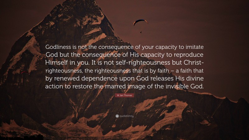 W. Ian Thomas Quote: “Godliness is not the consequence of your capacity to imitate God but the consequence of His capacity to reproduce Himself in you. It is not self-righteousness but Christ-righteousness, the righteousness that is by faith – a faith that by renewed dependence upon God releases His divine action to restore the marred image of the invisible God.”